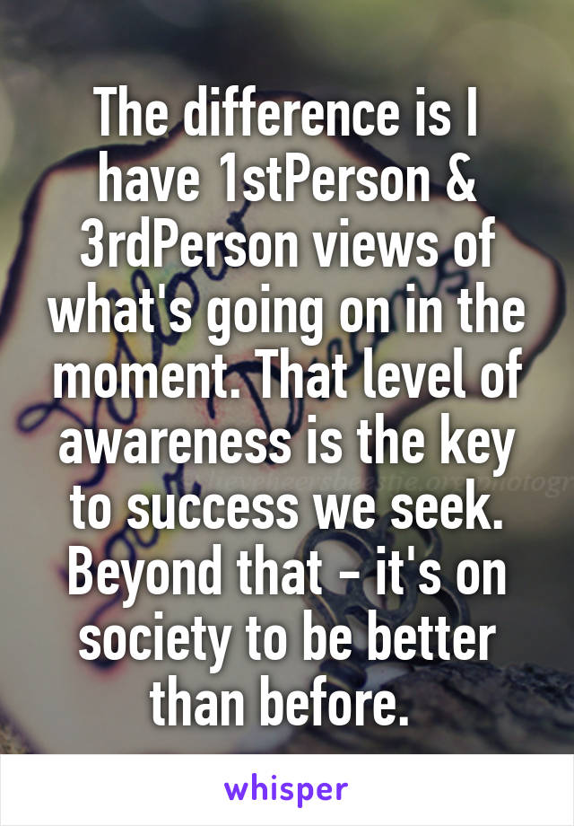 The difference is I have 1stPerson & 3rdPerson views of what's going on in the moment. That level of awareness is the key to success we seek. Beyond that - it's on society to be better than before. 