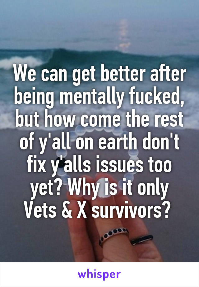 We can get better after being mentally fucked, but how come the rest of y'all on earth don't fix y'alls issues too yet? Why is it only Vets & X survivors? 