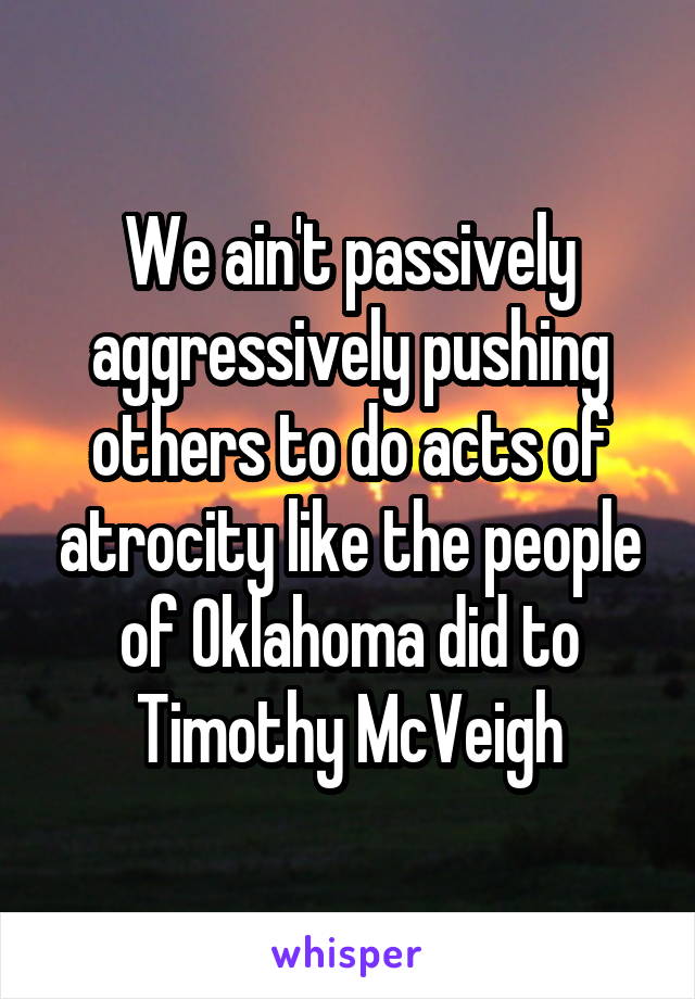 We ain't passively aggressively pushing others to do acts of atrocity like the people of Oklahoma did to Timothy McVeigh