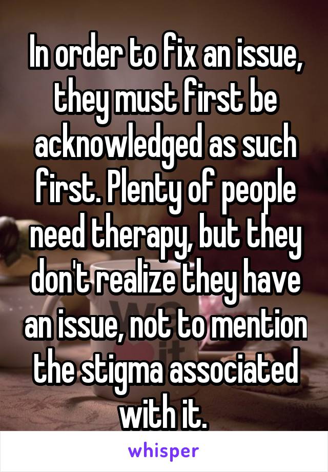 In order to fix an issue, they must first be acknowledged as such first. Plenty of people need therapy, but they don't realize they have an issue, not to mention the stigma associated with it. 