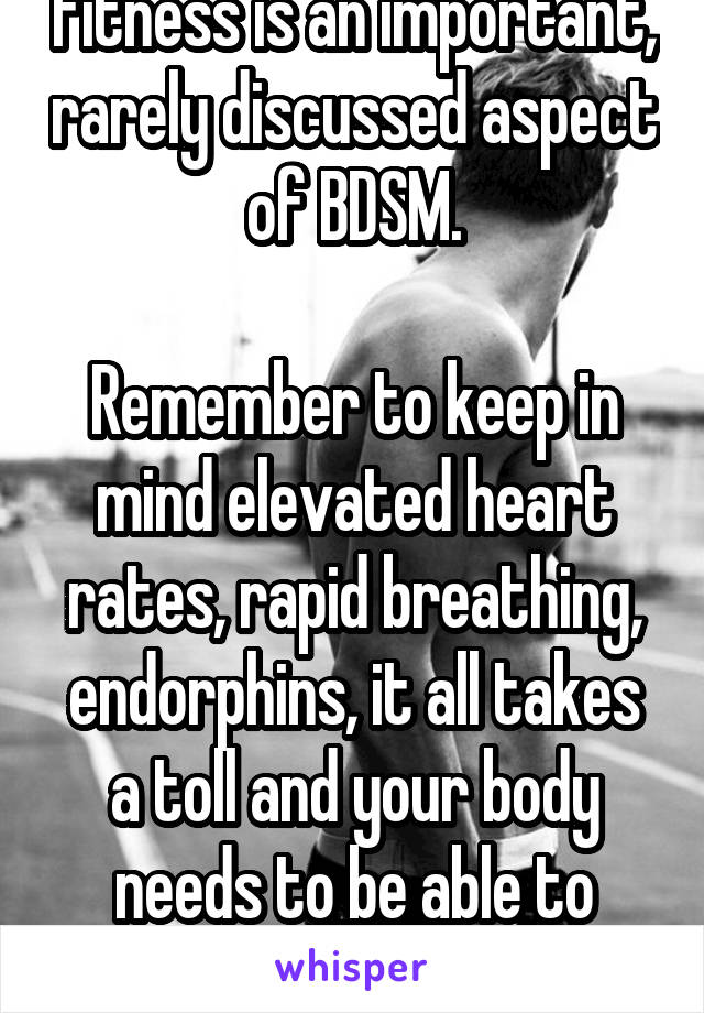 Fitness is an important, rarely discussed aspect of BDSM.

Remember to keep in mind elevated heart rates, rapid breathing, endorphins, it all takes a toll and your body needs to be able to handle it