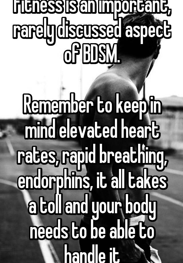 Fitness is an important, rarely discussed aspect of BDSM.

Remember to keep in mind elevated heart rates, rapid breathing, endorphins, it all takes a toll and your body needs to be able to handle it