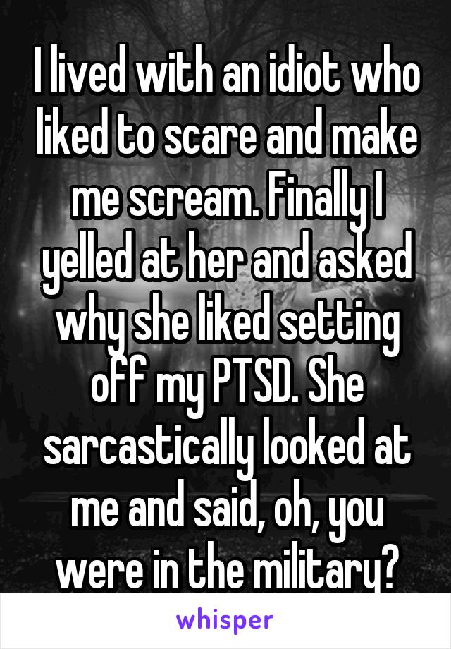 I lived with an idiot who liked to scare and make me scream. Finally I yelled at her and asked why she liked setting off my PTSD. She sarcastically looked at me and said, oh, you were in the military?