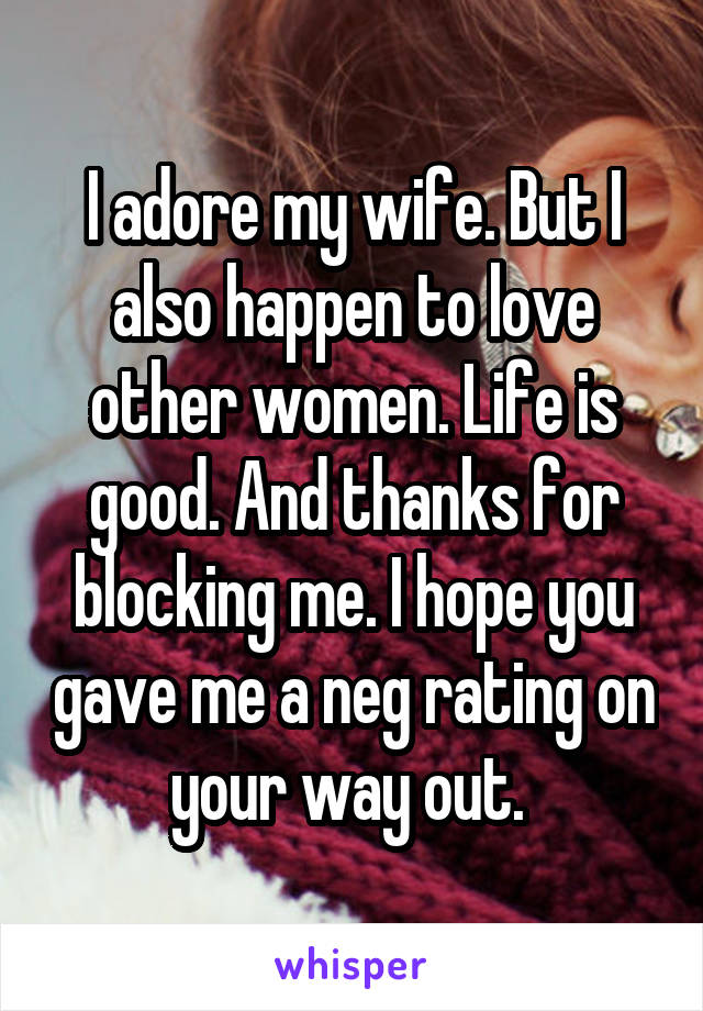 I adore my wife. But I also happen to love other women. Life is good. And thanks for blocking me. I hope you gave me a neg rating on your way out. 