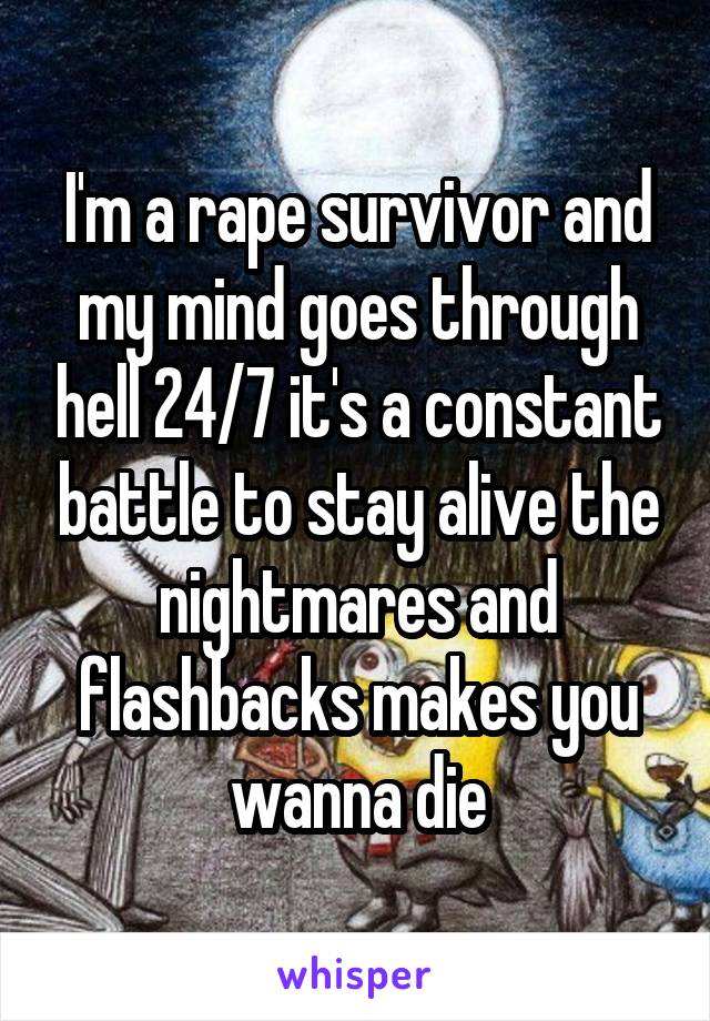 I'm a rape survivor and my mind goes through hell 24/7 it's a constant battle to stay alive the nightmares and flashbacks makes you wanna die