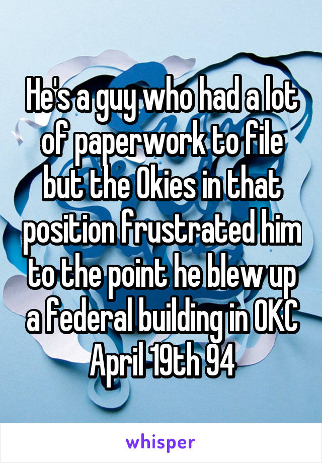 He's a guy who had a lot of paperwork to file but the Okies in that position frustrated him to the point he blew up a federal building in OKC April 19th 94