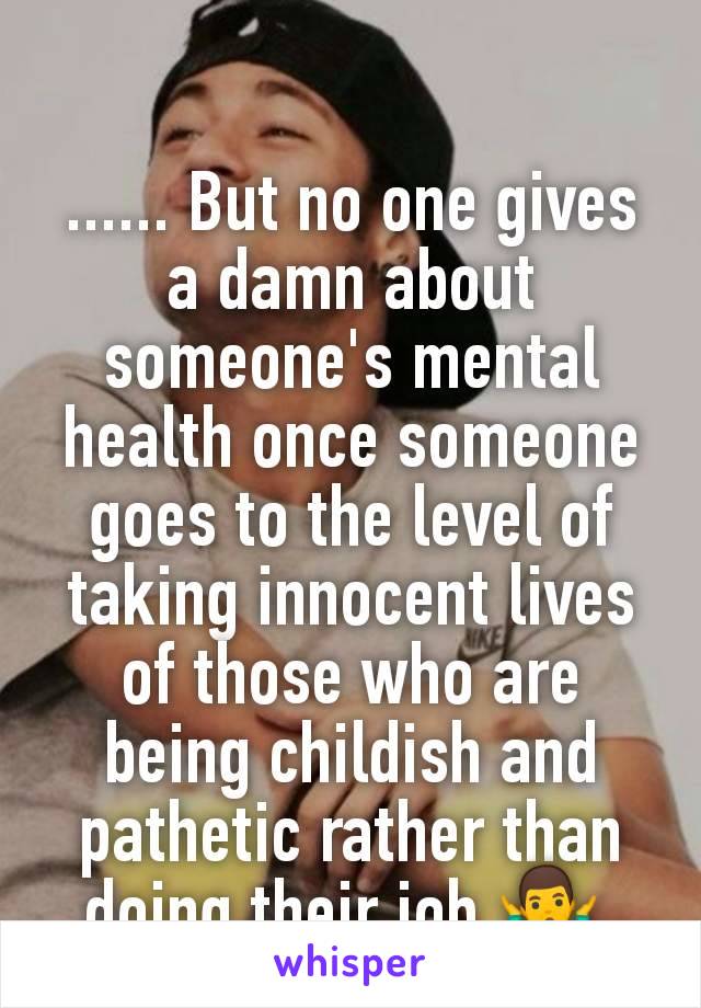 ...... But no one gives a damn about someone's mental health once someone goes to the level of taking innocent lives of those who are being childish and pathetic rather than doing their job 🤷‍♂️ 