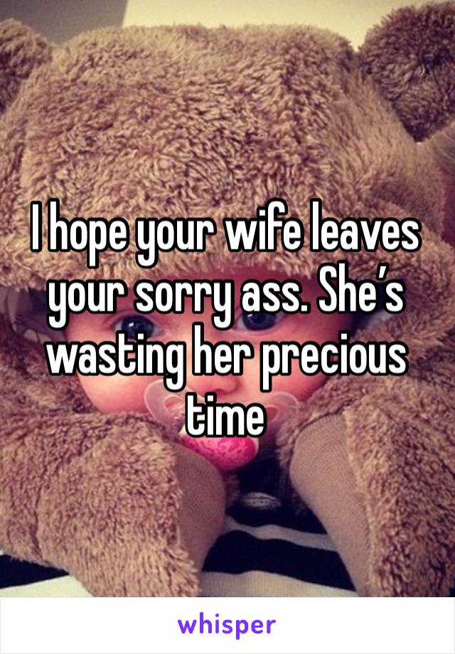 I hope your wife leaves your sorry ass. She’s wasting her precious time 