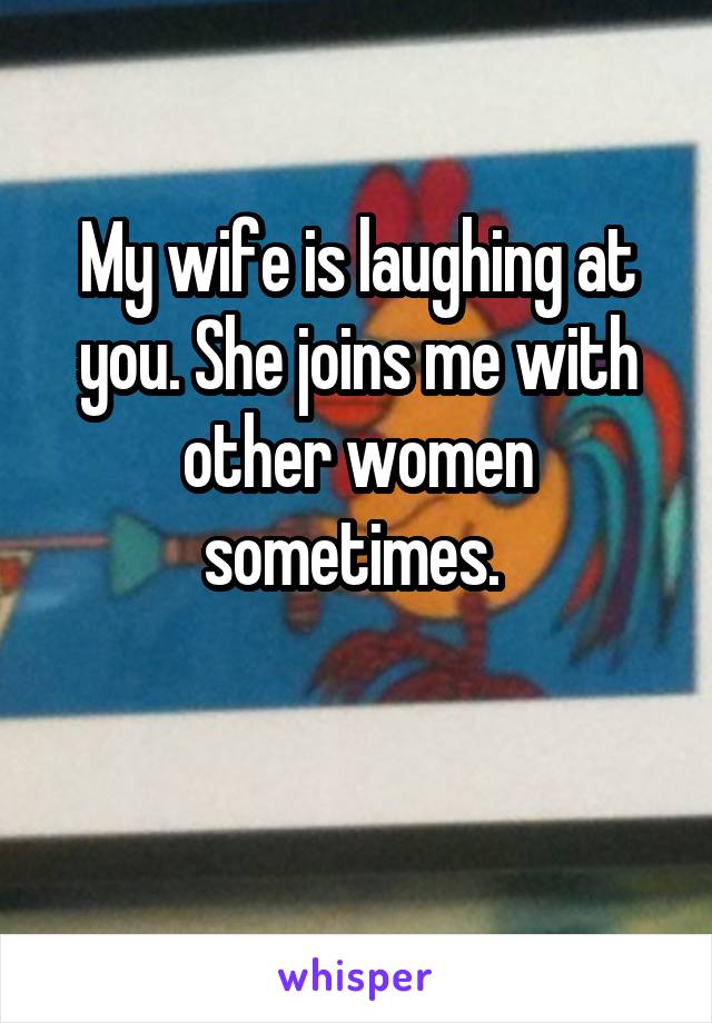 My wife is laughing at you. She joins me with other women sometimes. 

