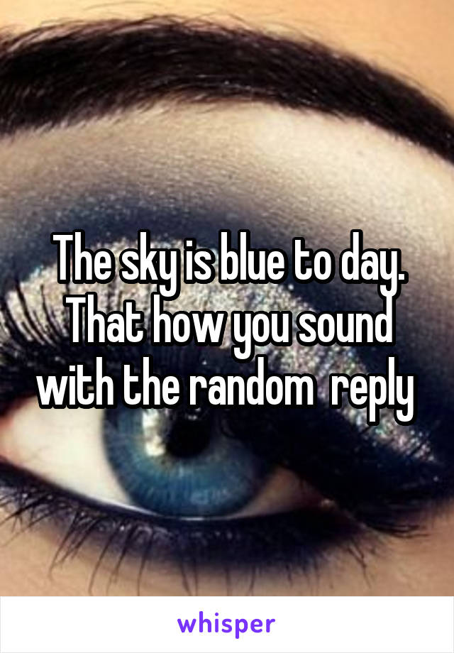    The sky is blue to day. That how you sound with the random  reply 