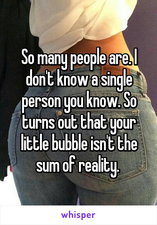 So many people are. I don't know a single person you know. So turns out that your little bubble isn't the sum of reality. 