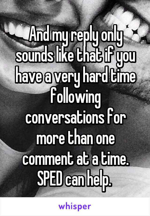 And my reply only sounds like that if you have a very hard time following conversations for more than one comment at a time. SPED can help. 