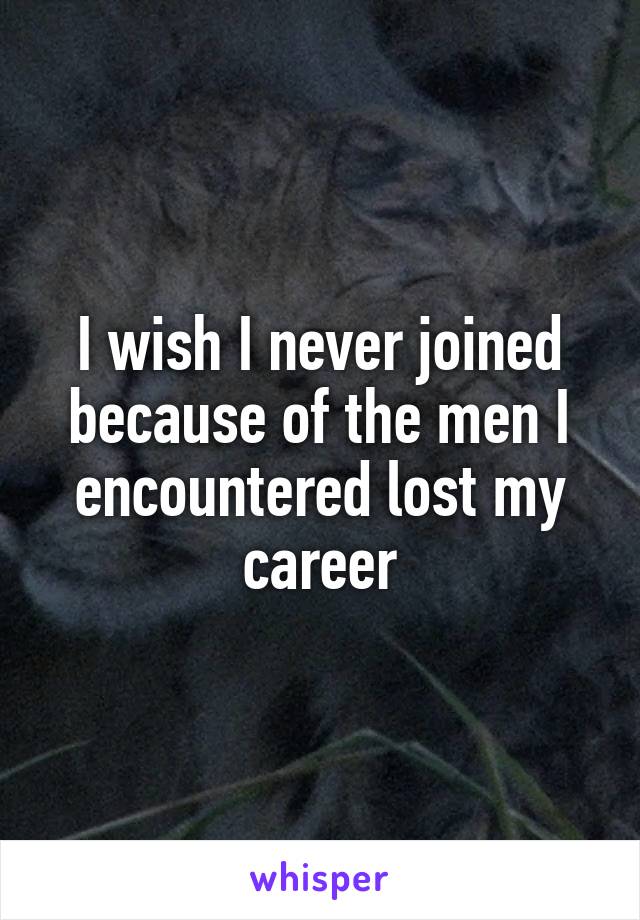 I wish I never joined because of the men I encountered lost my career