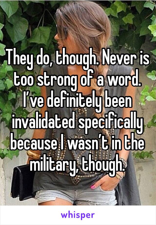 They do, though. Never is too strong of a word. I’ve definitely been invalidated specifically because I wasn’t in the military, though.