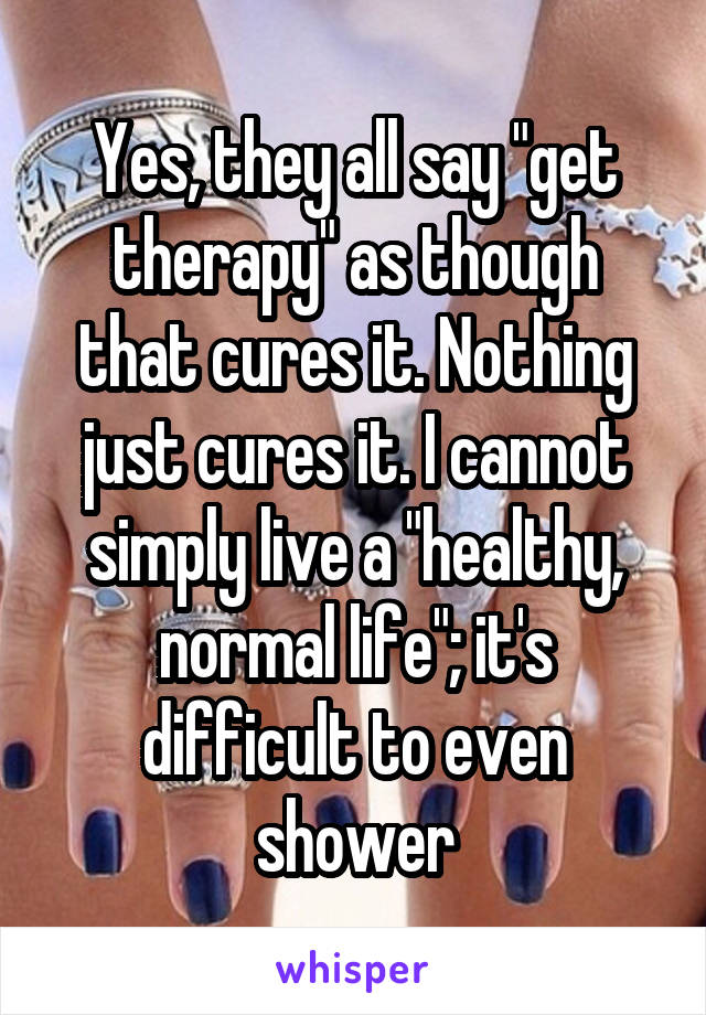 Yes, they all say "get therapy" as though that cures it. Nothing just cures it. I cannot simply live a "healthy, normal life"; it's difficult to even shower