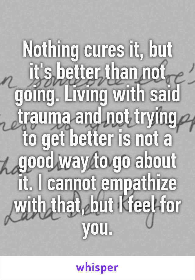 Nothing cures it, but it's better than not going. Living with said trauma and not trying to get better is not a good way to go about it. I cannot empathize with that, but I feel for you.