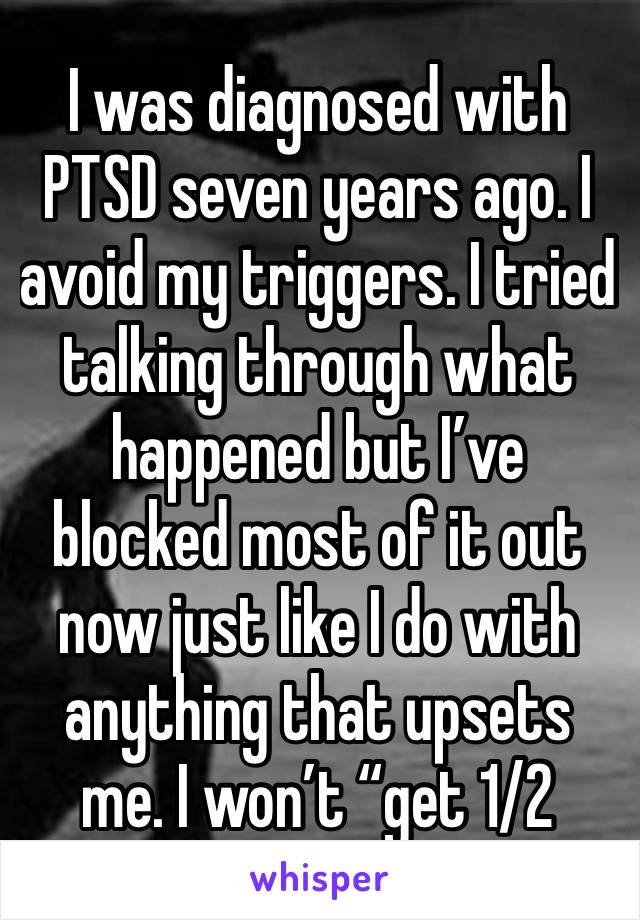 I was diagnosed with PTSD seven years ago. I avoid my triggers. I tried talking through what happened but I’ve blocked most of it out now just like I do with anything that upsets me. I won’t “get 1/2