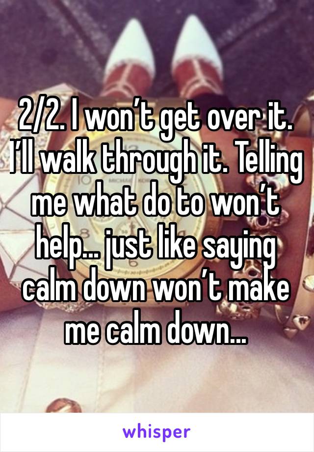 2/2. I won’t get over it. I’ll walk through it. Telling me what do to won’t help... just like saying calm down won’t make me calm down...