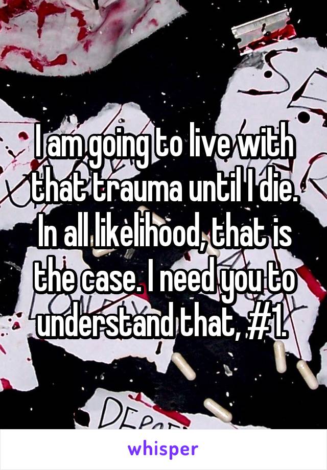 I am going to live with that trauma until I die. In all likelihood, that is the case. I need you to understand that, #1. 