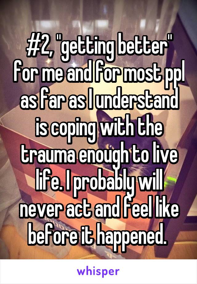 #2, "getting better" for me and for most ppl as far as I understand is coping with the trauma enough to live life. I probably will never act and feel like before it happened. 