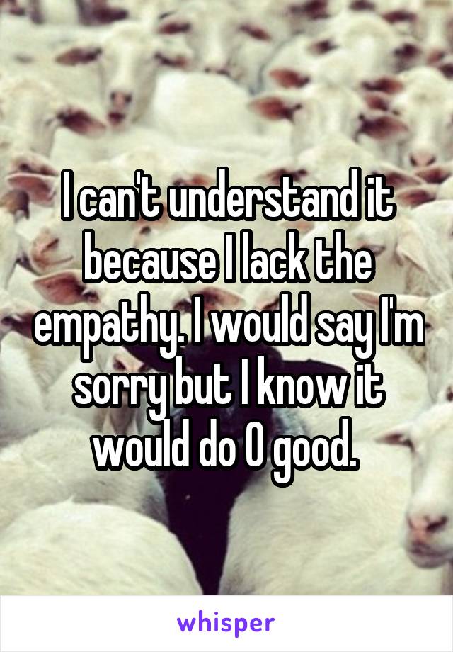 I can't understand it because I lack the empathy. I would say I'm sorry but I know it would do 0 good. 