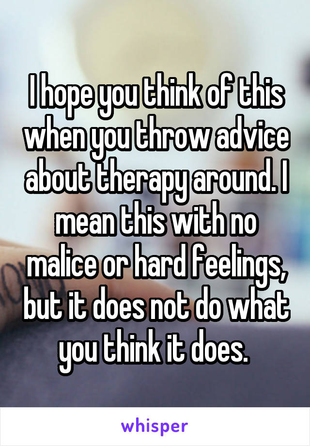 I hope you think of this when you throw advice about therapy around. I mean this with no malice or hard feelings, but it does not do what you think it does. 