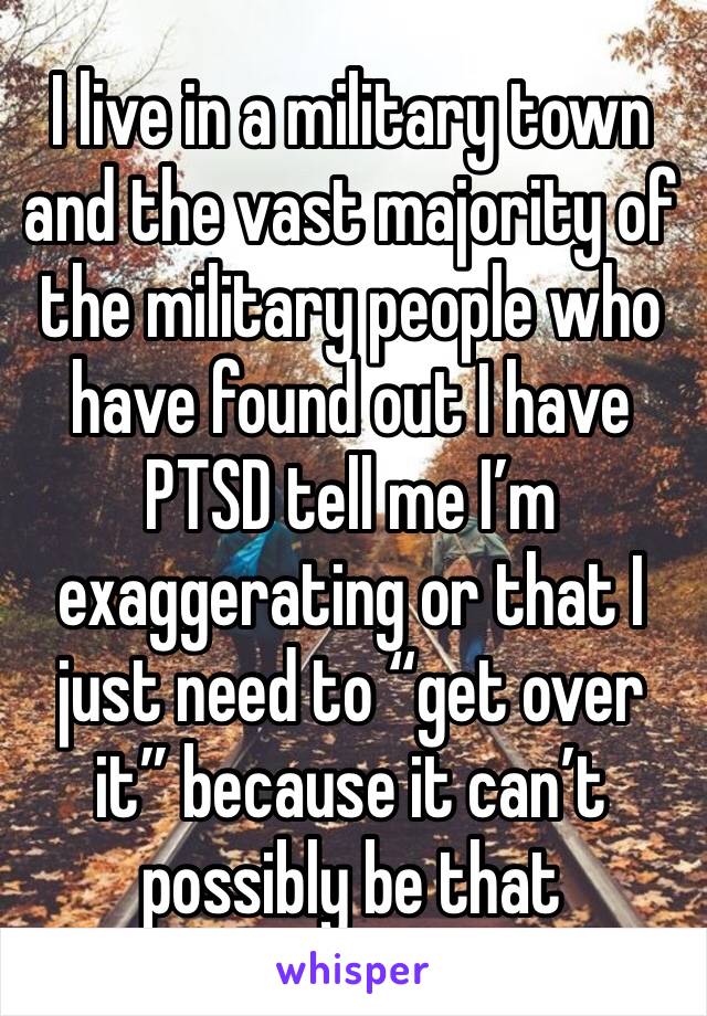 I live in a military town and the vast majority of the military people who have found out I have PTSD tell me I’m exaggerating or that I just need to “get over it” because it can’t possibly be that 