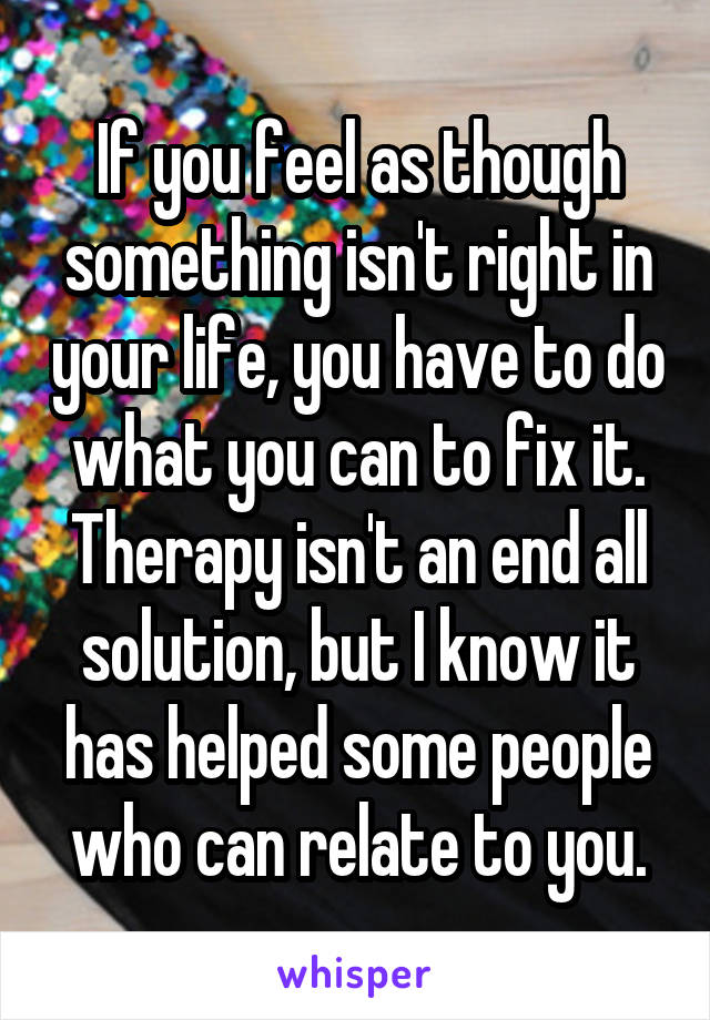 If you feel as though something isn't right in your life, you have to do what you can to fix it. Therapy isn't an end all solution, but I know it has helped some people who can relate to you.