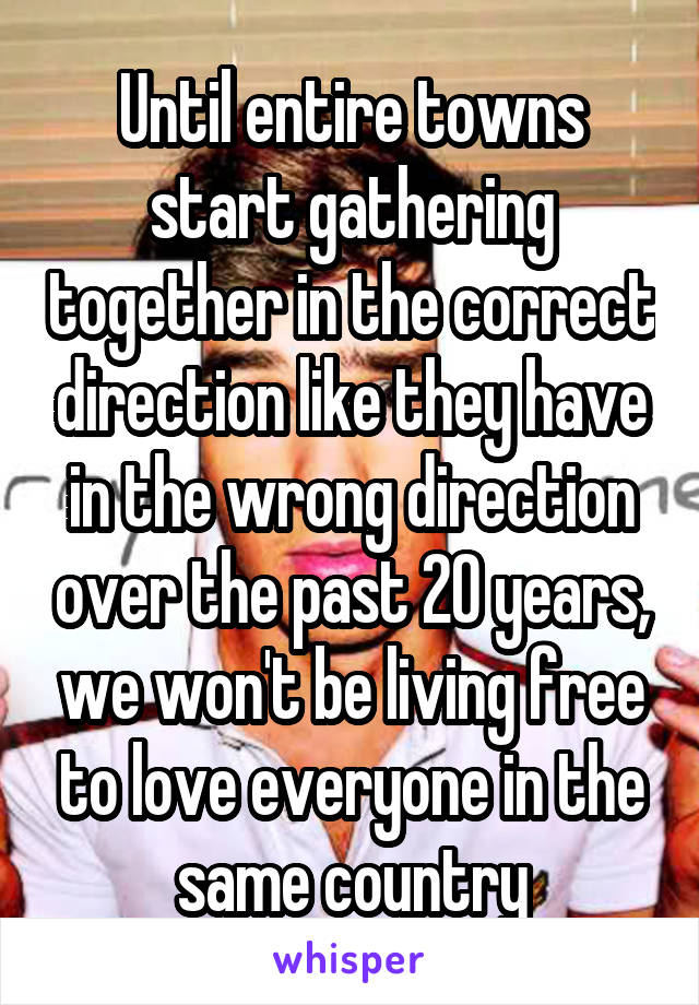 Until entire towns start gathering together in the correct direction like they have in the wrong direction over the past 20 years, we won't be living free to love everyone in the same country