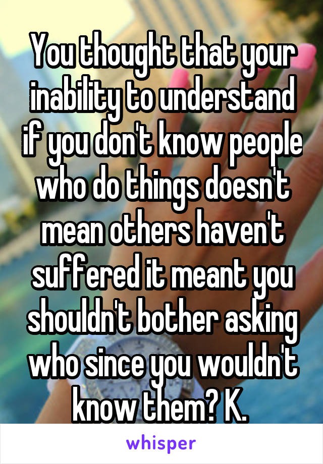 You thought that your inability to understand if you don't know people who do things doesn't mean others haven't suffered it meant you shouldn't bother asking who since you wouldn't know them? K. 