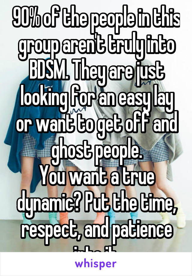 90% of the people in this group aren't truly into BDSM. They are just looking for an easy lay or want to get off and ghost people.
You want a true dynamic? Put the time, respect, and patience into it.