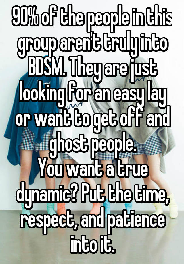 90% of the people in this group aren't truly into BDSM. They are just looking for an easy lay or want to get off and ghost people.
You want a true dynamic? Put the time, respect, and patience into it.