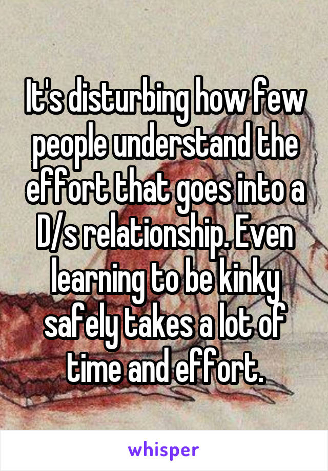 It's disturbing how few people understand the effort that goes into a D/s relationship. Even learning to be kinky safely takes a lot of time and effort.