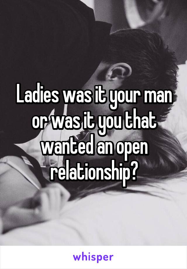 Ladies was it your man or was it you that wanted an open relationship?