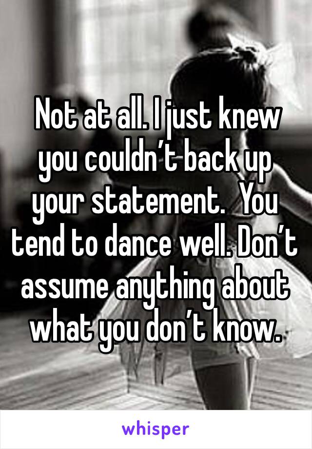  Not at all. I just knew you couldn’t back up your statement.  You tend to dance well. Don’t assume anything about what you don’t know. 