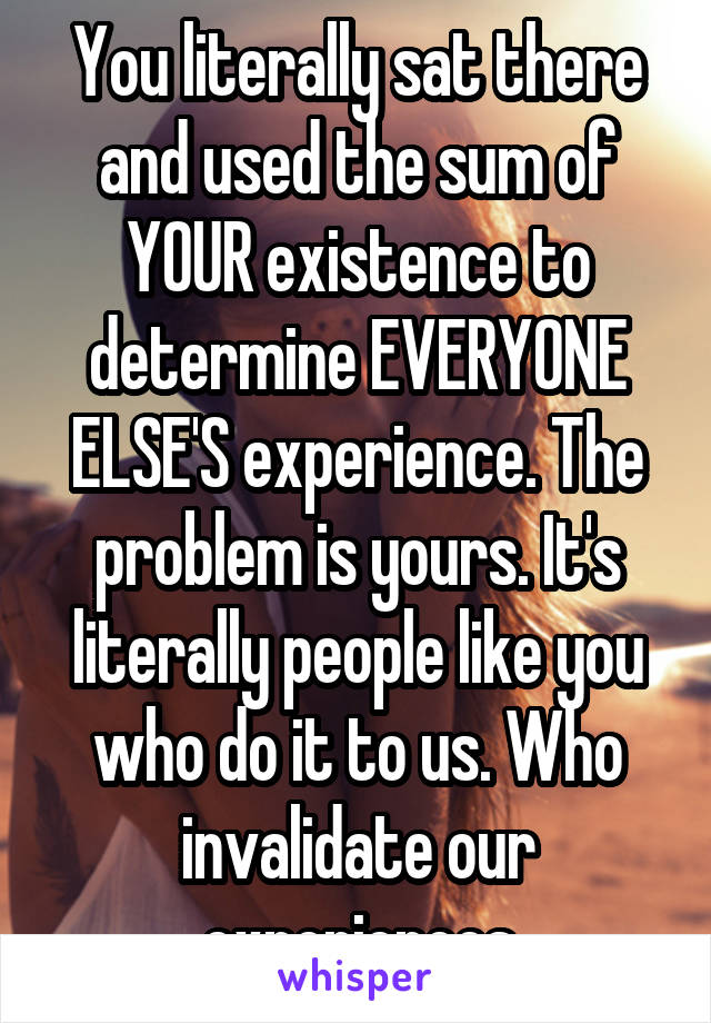 You literally sat there and used the sum of YOUR existence to determine EVERYONE ELSE'S experience. The problem is yours. It's literally people like you who do it to us. Who invalidate our experiences