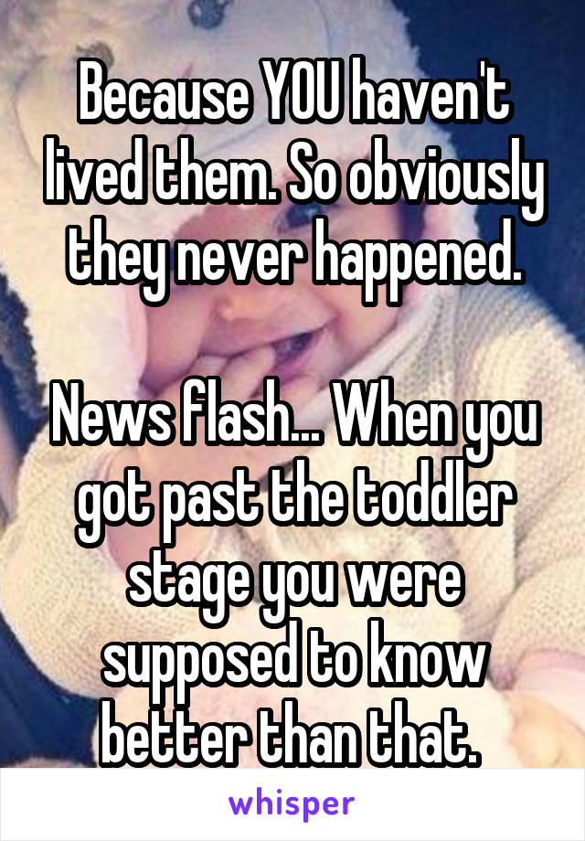 Because YOU haven't lived them. So obviously they never happened.

News flash... When you got past the toddler stage you were supposed to know better than that. 