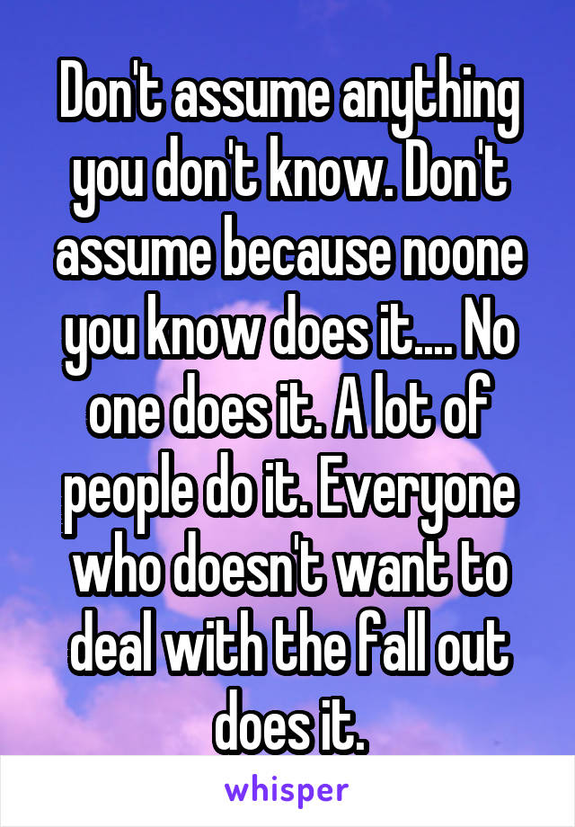 Don't assume anything you don't know. Don't assume because noone you know does it.... No one does it. A lot of people do it. Everyone who doesn't want to deal with the fall out does it.