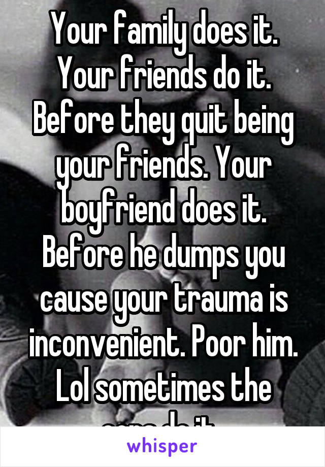 Your family does it. Your friends do it. Before they quit being your friends. Your boyfriend does it. Before he dumps you cause your trauma is inconvenient. Poor him.
Lol sometimes the cops do it. 