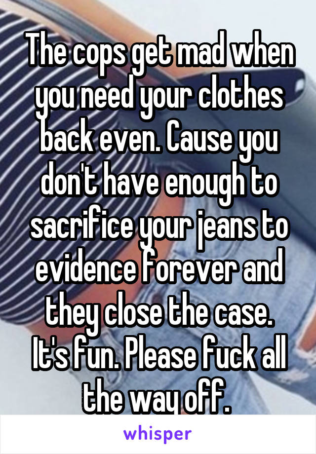 The cops get mad when you need your clothes back even. Cause you don't have enough to sacrifice your jeans to evidence forever and they close the case.
It's fun. Please fuck all the way off. 