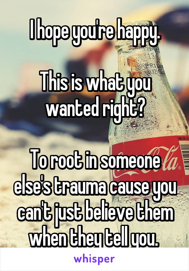 I hope you're happy.

This is what you wanted right?

To root in someone else's trauma cause you can't just believe them when they tell you. 