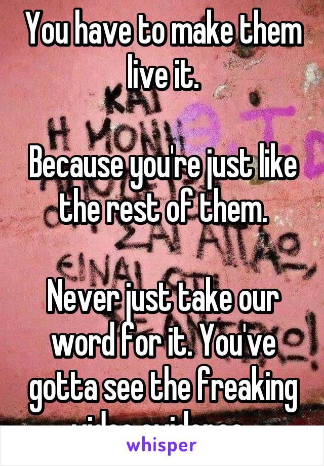 You have to make them live it.

Because you're just like the rest of them.

Never just take our word for it. You've gotta see the freaking video evidence. 