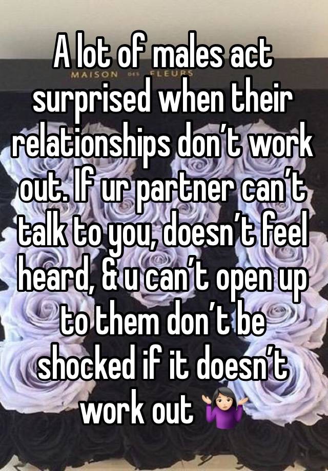 A lot of males act surprised when their relationships don’t work out. If ur partner can’t talk to you, doesn’t feel heard, & u can’t open up to them don’t be shocked if it doesn’t work out 🤷🏻‍♀️