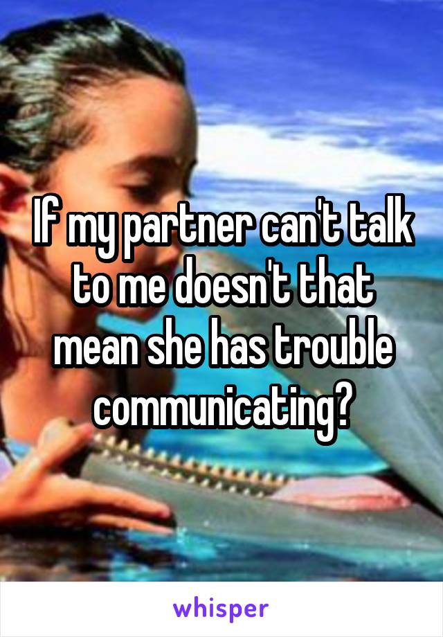 If my partner can't talk to me doesn't that mean she has trouble communicating?