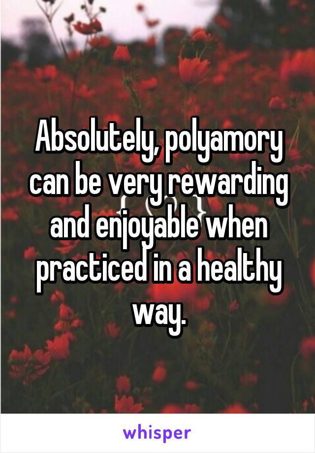 Absolutely, polyamory can be very rewarding and enjoyable when practiced in a healthy way.