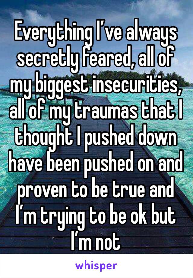 Everything I’ve always secretly feared, all of my biggest insecurities, all of my traumas that I thought I pushed down have been pushed on and proven to be true and I’m trying to be ok but I’m not