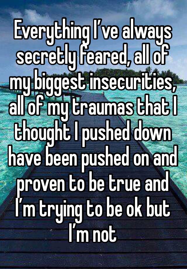 Everything I’ve always secretly feared, all of my biggest insecurities, all of my traumas that I thought I pushed down have been pushed on and proven to be true and I’m trying to be ok but I’m not