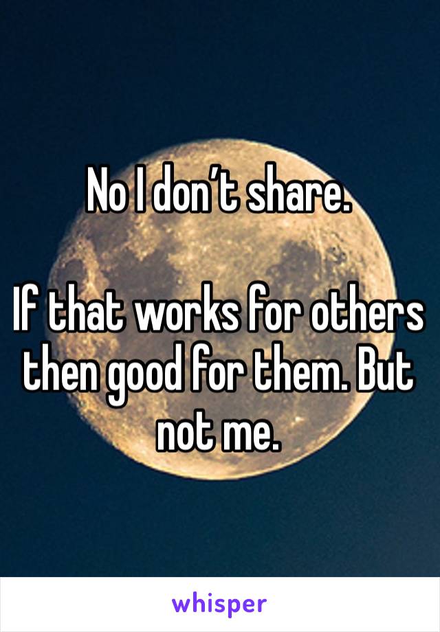 No I don’t share.  

If that works for others then good for them. But not me. 