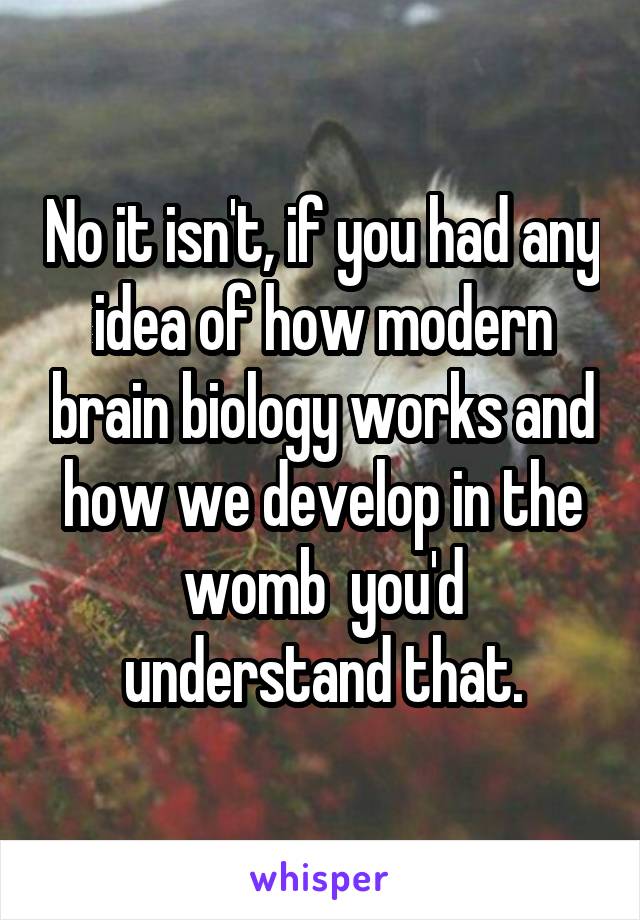 No it isn't, if you had any idea of how modern brain biology works and how we develop in the womb  you'd understand that.