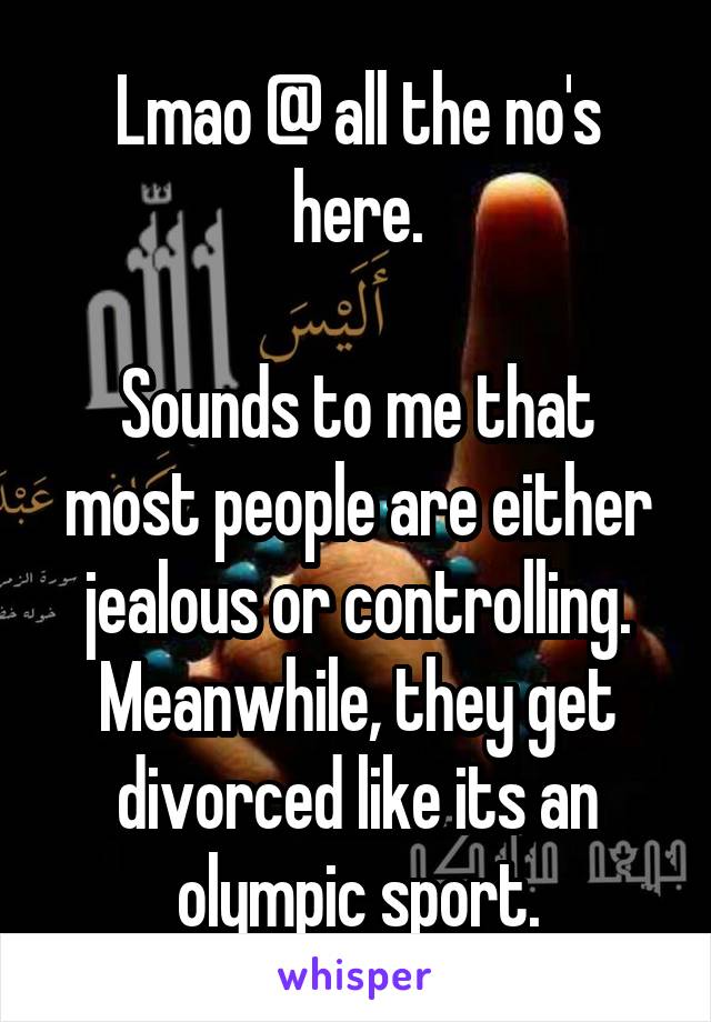 Lmao @ all the no's here.

Sounds to me that most people are either jealous or controlling. Meanwhile, they get divorced like its an olympic sport.